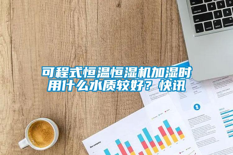 可程式恒溫恒濕機加濕時用什么水質(zhì)較好？快訊